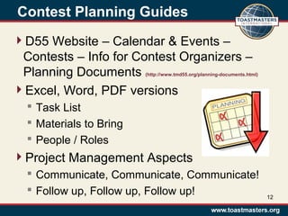Contest Planning Guides
D55 Website – Calendar & Events –
Contests – Info for Contest Organizers –
Planning Documents (http://www.tmd55.org/planning-documents.html)
Excel, Word, PDF versions
 Task List
 Materials to Bring
 People / Roles
Project Management Aspects
 Communicate, Communicate, Communicate!
 Follow up, Follow up, Follow up! 12
 