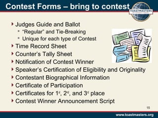 Contest Forms – bring to contest
Judges Guide and Ballot
 “Regular” and Tie-Breaking
 Unique for each type of Contest
Time Record Sheet
Counter’s Tally Sheet
Notification of Contest Winner
Speaker’s Certification of Eligibility and Originality
Contestant Biographical Information
Certificate of Participation
Certificates for 1st
, 2nd
, and 3rd
place
Contest Winner Announcement Script
15
 