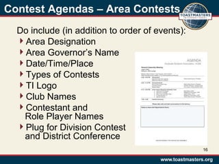 Contest Agendas – Area Contests
Do include (in addition to order of events):
Area Designation
Area Governor’s Name
Date/Time/Place
Types of Contests
TI Logo
Club Names
Contestant and
Role Player Names
Plug for Division Contest
and District Conference
16
 