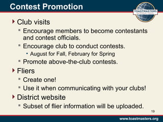 Contest Promotion
Club visits
 Encourage members to become contestants
and contest officials.
 Encourage club to conduct contests.
• August for Fall, February for Spring
 Promote above-the-club contests.
Fliers
 Create one!
 Use it when communicating with your clubs!
District website
 Subset of flier information will be uploaded.
19
 