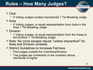 Rules – How Many Judges?
Club
 5 Voting Judges (unless impractical) + Tie Breaking Judge
Area
 5 Voting Judges, or equal representation from clubs in the
Area + Tie Breaking Judge
Division
 7 Voting Judges, or equal representation from the Areas in
the Division + Tie Breaking Judge
Note: No more escape clause “unless impractical” for
Area and Division contests
District Guidelines to Increase Fairness
 Find judges outside the Club/Area/Division
 Two judges per contestant or the numbers above,
whichever is higher
23
 