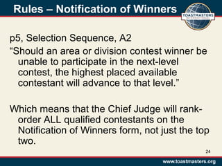 Rules – Notification of Winners
p5, Selection Sequence, A2
“Should an area or division contest winner be
unable to participate in the next-level
contest, the highest placed available
contestant will advance to that level.”
Which means that the Chief Judge will rank-
order ALL qualified contestants on the
Notification of Winners form, not just the top
two.
24
 