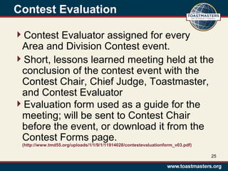 Contest Evaluation
Contest Evaluator assigned for every
Area and Division Contest event.
Short, lessons learned meeting held at the
conclusion of the contest event with the
Contest Chair, Chief Judge, Toastmaster,
and Contest Evaluator
Evaluation form used as a guide for the
meeting; will be sent to Contest Chair
before the event, or download it from the
Contest Forms page.
(http://www.tmd55.org/uploads/1/1/9/1/11914028/contestevaluationform_v03.pdf)
25
 