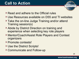 Call to Action
Read and adhere to the Official rules
Use Resources available on D55 and TI websites
Take the on-line Judge Training and/or attend
Training session(s)
Abide by District Direction on training and
experience when selecting key role players
Mentor/Coach/Assist Role Players and Contest
organizers
Promote contests!
Use the District Scripts!
Communicate and Follow-up
26
 