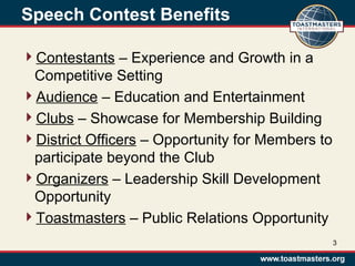 Speech Contest Benefits
Contestants – Experience and Growth in a
Competitive Setting
Audience – Education and Entertainment
Clubs – Showcase for Membership Building
District Officers – Opportunity for Members to
participate beyond the Club
Organizers – Leadership Skill Development
Opportunity
Toastmasters – Public Relations Opportunity
3
 