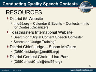 Conducting Quality Speech Contests
RESOURCES
District 55 Website
 tmd55.org – Calendar & Events – Contests – Info
for Contest Organizers
Toastmasters International Website
 Search on “Digital Content Speech Contests”
 Search on “Judge Training”
District Chief Judge – Susan McClure
 (D55ChiefJudge@tmd55.org)
District Contest Chair – Lisa Park
 (D55ContestChair@tmd55.org)
30
Jerry Barrett July 14, 2014
 