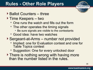 Rules - Other Role Players
Ballot Counters – three
Time Keepers – two
 One runs the watch and fills out the form
 The other operates the timing signals
• Be sure signals are visible to the contestants
 Good idea: have two watches
Sergeant-at-Arms – number not provided
 Implied: one for Evaluation contest and one for
Table Topics contest
 Suggestion: One for every unlocked door
There is nothing wrong with having more
than the number listed in the rules.
35
 