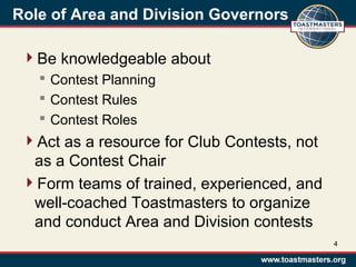 Role of Area and Division Governors
Be knowledgeable about
 Contest Planning
 Contest Rules
 Contest Roles
Act as a resource for Club Contests, not
as a Contest Chair
Form teams of trained, experienced, and
well-coached Toastmasters to organize
and conduct Area and Division contests
4
 