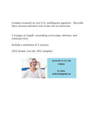 Conduct research on two U.S. intelligence agencies. Describe
their mission and their role in the war on terrorism.
3-4 pages in length (excluding cover page, abstract, and
reference list)
Include a minimum of 3 sources
APA format, Use the APA template
 
