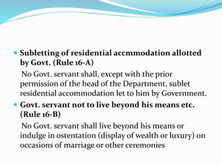  Subletting of residential accmmodation allotted
by Govt. (Rule 16-A)
No Govt. servant shall, except with the prior
permission of the head of the Department, sublet
residential accommodation let to him by Government.
 Govt. servant not to live beyond his means etc.
(Rule 16-B)
No Govt. servant shall live beyond his means or
indulge in ostentation (display of wealth or luxury) on
occasions of marriage or other ceremonies
 