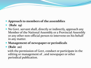  Approach to members of the assemblies
 (Rule 19)
 No Govt. servant shall, directly or indirectly, approach any
Member of the National Assembly or a Provincial Assembly
or any other non-official person to intervene on his behalf
in any matter.
 Management of newspaper or periodicals
 (Rule 20)
with the permission of Govt, conduct or participate in the
editing or management of , and newspaper or other
periodical publication.
 