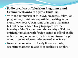  Radio broadcasts, Television Programme and
Communication to the press. (Rule 21)
 With the permission of the Govt. broadcast, television
programme, contribute any article or writing letter
even anonymously, own name or in any other name
but not be considered likely to jeopardizes the
integrity of the Govt. servant, the security of Pakistan
or friendly relation with foreign states, to offend public
order, decency or morality, or to amount to contempt
of court, defamation or incitement of an offence.
 No sanction required….. Purely literary, artistic,
scientific character, relates to specialized discipline.
 
