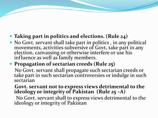  Taking part in politics and elections. (Rule 24)
 No Govt. servant shall take part in politics , in any political
movements, activities subversive of Govt, take part in any
election, canvassing or otherwise interfere or use his
influence as well as family members.
 Propagation of sectarian creeds (Rule 25)
No Govt. servant shall propagate such sectarian creeds or
take part in such sectarian controversies or indulge in such
sectarian
Govt. servant not to express views detrimental to the
ideology or integrity of Pakistan (Rule 25 –A)
No Govt. servant shall to express views detrimental to the
ideology or integrity of Pakistan
 