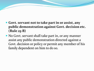  Govt. servant not to take part in or assist, any
public demonstration against Govt. decision etc.
(Rule 25-B)
 No Govt. servant shall take part in, or any manner
assist any public demonstration directed against a
Govt. decision or policy or permit any member of his
family dependent on him to do so.
 