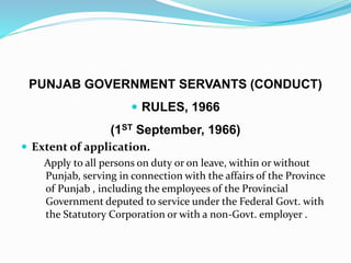 PUNJAB GOVERNMENT SERVANTS (CONDUCT)
 RULES, 1966
(1ST September, 1966)
 Extent of application.
Apply to all persons on duty or on leave, within or without
Punjab, serving in connection with the affairs of the Province
of Punjab , including the employees of the Provincial
Government deputed to service under the Federal Govt. with
the Statutory Corporation or with a non-Govt. employer .
 