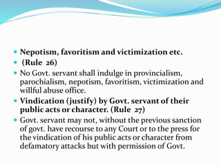  Nepotism, favoritism and victimization etc.
 (Rule 26)
 No Govt. servant shall indulge in provincialism,
parochialism, nepotism, favoritism, victimization and
willful abuse office.
 Vindication (justify) by Govt. servant of their
public acts or character. (Rule 27)
 Govt. servant may not, without the previous sanction
of govt. have recourse to any Court or to the press for
the vindication of his public acts or character from
defamatory attacks but with permission of Govt.
 