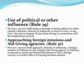 Use of political or other
influence (Rule 29)
 No Govt. servant shall bring or attempt to bring political or other
outside influence, directly or indirectly, to bear on Govt. or any
Govt. Servant in support of any claim arising in connection with
his employment as such.
Approaching foreign missions and
Aid-Giving agencies. (Rule 30)
 No Govt. servant shall approach, directly or indirectly, a foreign
mission in Pakistan or any Foreign Aid-Giving agency in Pakistan
or abroad to secure for himself invitations to visit a foreign
country or to elicit offers of training facilities aboard.
 