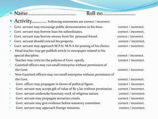  Name……………………………….. Roll no……………………..
 Activity………… Following statements are correct / incorrect.
 Govt. servant may encourage public demonstration in his hour . correct / incorrect.
 Govt. servant may borrow loan his subordinates. correct / incorrect.
 Govt. servant may borrow money from his personal friend. correct / incorrect.
 Govt. servant should conceal his property. correct / incorrect.
 Govt. servant may approach M.P.A/ M.N.A for posting of his choice. correct / incorrect.
 Head teacher may get publish article in newspaper related to his
special discipline. correct / incorrect.
• Teacher may criticize the policies of Govt. openly. correct / incorrect.
• Gazetted officers may run small enterprise without permission of
the Govt. correct / incorrect.
• Non-Gazetted officers may run small enterprise without permission of
the Govt. correct / incorrect.
• Govt. officer may propagate in favors of political figure. correct / incorrect.
• Govt. servant may accept gift of value of Rs 5 lac without permission. correct / incorrect.
• Govt. servant undertake honorary work of religious nature. correct / incorrect.
• Govt. servant may propagate sectarian creeds. correct / incorrect.
• Govt. servant may give evidence before statutory committee. correct / incorrect.
• Govt. servant may approach foreign missions. correct / incorrect.
 