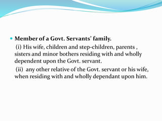  Member of a Govt. Servants’ family.
(i) His wife, children and step-children, parents ,
sisters and minor bothers residing with and wholly
dependent upon the Govt. servant.
(ii) any other relative of the Govt. servant or his wife,
when residing with and wholly dependant upon him.
 