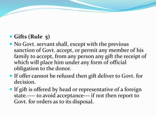 Gifts (Rule 5)
 No Govt. servant shall, except with the previous
sanction of Govt. accept, or permit any member of his
family to accept, from any person any gift the receipt of
which will place him under any form of official
obligation to the donor.
 If offer cannot be refused then gift deliver to Govt. for
decision.
 If gift is offered by head or representative of a foreign
state.---- to avoid acceptance--- if not then report to
Govt. for orders as to its disposal.
 