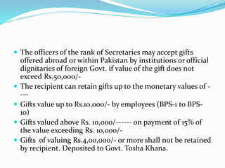  The officers of the rank of Secretaries may accept gifts
offered abroad or within Pakistan by institutions or official
dignitaries of foreign Govt. if value of the gift does not
exceed Rs.50,000/-
 The recipient can retain gifts up to the monetary values of -
---
 Gifts value up to Rs.10,000/- by employees (BPS-1 to BPS-
10)
 Gifts valued above Rs. 10,000/------ on payment of 15% of
the value exceeding Rs. 10,000/-
 Gifts of valuing Rs.4,00,000/- or more shall not be retained
by recipient. Deposited to Govt. Tosha Khana.
 
