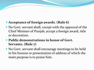 Acceptance of foreign awards. (Rule 6)
 No Govt. servant shall, except with the approval of the
Chief Minister of Punjab, accept a foreign award, title
or decoration.
 Public demonstrations in honor of Govt.
Servants. (Rule 7)
 No Govt. servant shall encourage meetings to be held
in his honour or presentation of address of which the
main purpose is to praise him.
 