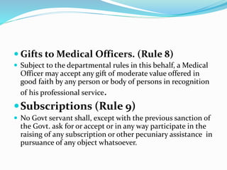  Gifts to Medical Officers. (Rule 8)
 Subject to the departmental rules in this behalf, a Medical
Officer may accept any gift of moderate value offered in
good faith by any person or body of persons in recognition
of his professional service.
Subscriptions (Rule 9)
 No Govt servant shall, except with the previous sanction of
the Govt. ask for or accept or in any way participate in the
raising of any subscription or other pecuniary assistance in
pursuance of any object whatsoever.
 