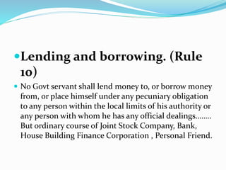 Lending and borrowing. (Rule
10)
 No Govt servant shall lend money to, or borrow money
from, or place himself under any pecuniary obligation
to any person within the local limits of his authority or
any person with whom he has any official dealings……..
But ordinary course of Joint Stock Company, Bank,
House Building Finance Corporation , Personal Friend.
 