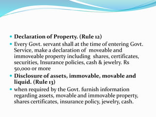  Declaration of Property. (Rule 12)
 Every Govt. servant shall at the time of entering Govt.
Service, make a declaration of moveable and
immoveable property including shares, certificates,
securities, Insurance policies, cash & jewelry. Rs
50,000 or more
 Disclosure of assets, immovable, movable and
liquid. (Rule 13)
 when required by the Govt. furnish information
regarding assets, movable and immovable property,
shares certificates, insurance policy, jewelry, cash.
 