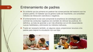 Entrenamiento de padres
 Es evidente que los primeros en padecer las consecuencias del trastorno son los
propios padres. El malestar que se genera suele ser importante y se consolidan
métodos de interacción coercitivos o negativos.
 El entrenamiento no tan solo comprende la enseñanza de estrategias para
controlar las conductas negativas sino también de reforzar las positivas. En
definitiva, se trata de aprender a ser más eficientes con el niño desarrollando
nuevas habilidades y eliminando los métodos ineficaces.
 Puede ser necesario también, en algunos casos, proporcionar recursos a los
padres para mejorar la vinculación con sus hijos
32
 