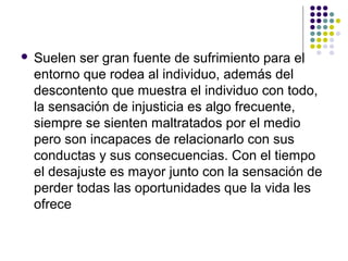  Suelen ser gran fuente de sufrimiento para el
entorno que rodea al individuo, además del
descontento que muestra el individuo con todo,
la sensación de injusticia es algo frecuente,
siempre se sienten maltratados por el medio
pero son incapaces de relacionarlo con sus
conductas y sus consecuencias. Con el tiempo
el desajuste es mayor junto con la sensación de
perder todas las oportunidades que la vida les
ofrece
 