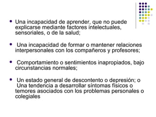  Una incapacidad de aprender, que no puede
explicarse mediante factores intelectuales,
sensoriales, o de la salud;
 Una incapacidad de formar o mantener relaciones
interpersonales con los compañeros y profesores;
 Comportamiento o sentimientos inapropiados, bajo
circunstancias normales;
 Un estado general de descontento o depresión; o
Una tendencia a desarrollar síntomas físicos o
temores asociados con los problemas personales o
colegiales
 