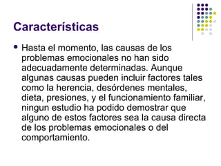 Características
 Hasta el momento, las causas de los
problemas emocionales no han sido
adecuadamente determinadas. Aunque
algunas causas pueden incluir factores tales
como la herencia, desórdenes mentales,
dieta, presiones, y el funcionamiento familiar,
ningun estudio ha podido demostrar que
alguno de estos factores sea la causa directa
de los problemas emocionales o del
comportamiento.
 