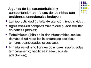Algunas de las características y
comportamientos típicos de los niños con
problemas emocionales incluyen:
 La hiperactividad (la falta de atención, impulsividad);
 Agresiones/un comportamiento que puede resultar
en heridas propias;
 Retraimiento (falta de iniciar intercambios con los
demás; el retiro de los intercambios sociales;
temores o ansiedades excesivas);
 Inmadurez (el niño llora en ocasiones inapropiadas;
temperamento; habilidad inadecuada de
adaptación);
 