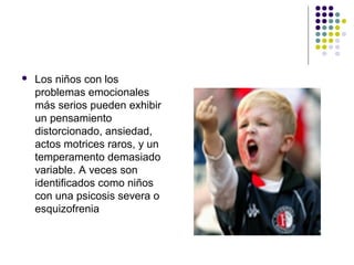  Los niños con los
problemas emocionales
más serios pueden exhibir
un pensamiento
distorcionado, ansiedad,
actos motrices raros, y un
temperamento demasiado
variable. A veces son
identificados como niños
con una psicosis severa o
esquizofrenia
 