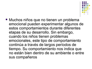  Muchos niños que no tienen un problema
emocional pueden experimentar algunos de
estos comportamientos durante diferentes
etapas de su desarrollo. Sin embargo,
cuando los niños tienen problemas
emocionales, este tipo de comportamiento
continúa a través de largos períodos de
tiempo. Su comportamiento nos indica que
no están bien dentro de su ambiente o entre
sus compañeros
 