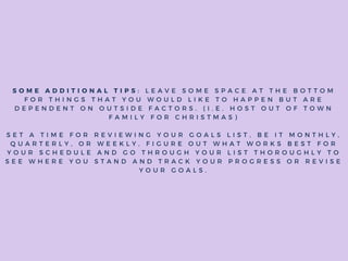 S O M E A D D I T I O N A L T I P S : L E A V E S O M E S P A C E A T T H E B O T T O M
F O R T H I N G S T H A T Y O U W O U L D L I K E T O H A P P E N B U T A R E
D E P E N D E N T O N O U T S I D E F A C T O R S . ( I . E . H O S T O U T O F T O W N
F A M I L Y F O R C H R I S T M A S )
S E T A T I M E F O R R E V I E W I N G Y O U R G O A L S L I S T , B E I T M O N T H L Y ,
Q U A R T E R L Y , O R W E E K L Y , F I G U R E O U T W H A T W O R K S B E S T F O R
Y O U R S C H E D U L E A N D G O T H R O U G H Y O U R L I S T T H O R O U G H L Y T O
S E E W H E R E Y O U S T A N D A N D T R A C K Y O U R P R O G R E S S O R R E V I S E
Y O U R G O A L S .
 