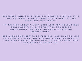 D E C E M B E R , A N D T H E E N D O F T H E Y E A R I S U P O N U S . I T I S
T I M E T O S T A R T T H I N K I N G A B O U T Y O U R H E A L T H , L I F E
P L A N , A N D W E L L - B E I N G .
I ’ M T A L K I N G A B O U T A Y E A R - L O N G L I S T F O R M E A S U R A B L E
G O A L S A N D P L A N O F A C T I O N F O R P R O C E S S E S
T H R O U G H O U T T H E Y E A R . N O V A G U E G O A L S , N O
R E S O L U T I O N S .
B U T A L S O R E M E M B E R T O B E F L E X I B L E . Y O U H A V E T O L I V E
T H I S P L A N A L L Y E A R , A N D Y O U D O N ’ T W A N T T O H A V E T O
L I V E W I T H A D E C I S I O N Y O U H A T E . I T ’ S Y O U R P L A N , Y O U
C A N A D A P T I T A S Y O U G O .
 