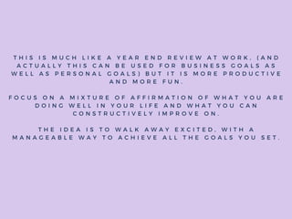 T H I S I S M U C H L I K E A Y E A R E N D R E V I E W A T W O R K , ( A N D
A C T U A L L Y T H I S C A N B E U S E D F O R B U S I N E S S G O A L S A S
W E L L A S P E R S O N A L G O A L S ) B U T I T I S M O R E P R O D U C T I V E
A N D M O R E F U N .
F O C U S O N A M I X T U R E O F A F F I R M A T I O N O F W H A T Y O U A R E
D O I N G W E L L I N Y O U R L I F E A N D W H A T Y O U C A N
C O N S T R U C T I V E L Y I M P R O V E O N .
T H E I D E A I S T O W A L K A W A Y E X C I T E D , W I T H A
M A N A G E A B L E W A Y T O A C H I E V E A L L T H E G O A L S Y O U S E T .
 