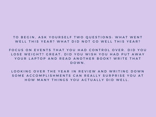 T O B E G I N , A S K Y O U R S E L F T W O Q U E S T I O N S : W H A T W E N T
W E L L T H I S Y E A R ? W H A T D I D N O T G O W E L L T H I S Y E A R ?
F O C U S O N E V E N T S T H A T Y O U H A D C O N T R O L O V E R . D I D Y O U
L O S E W E I G H T ? G R E A T . D I D Y O U W I S H Y O U H A D P U T A W A Y
Y O U R L A P T O P A N D R E A D A N O T H E R B O O K ? W R I T E T H A T
D O W N .
L O O K I N G O V E R T H E Y E A R I N R E V I E W A N D W R I T I N G D O W N
S O M E A C C O M P L I S H M E N T S C A N R E A L L Y S U R P R I S E Y O U A T
H O W M A N Y T H I N G S Y O U A C T U A L L Y D I D W E L L .
 