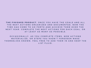 T H E F I N I S H E D P R O D U C T : O N C E Y O U H A V E T H E G O A L S A N D A L L
T H E N E X T A C T I O N S O R G A N I Z E D A N D D O C U M E N T E D , N O W T H E
T I M E H A S C O M E T O G O F O R T H A N D A C H I E V E T H E M O V E R T H E
N E X T Y E A R . C O M P L E T E T H E N E X T A C T I O N S F O R E A C H G O A L , O R
A T L E A S T A S M A N Y A S P O S S I B L E .
O C C A S I O N A L L Y , A S Y O U C O M P L E T E I T E M S , N E W A C T I O N S
M A T E R I A L I Z E , O R S T E P S Y O U H A D N ’ T F O R E S E E N M A K E
T H E M S E L V E S K N O W N . F E E L F R E E T O A D D T H E M I N A N D K E E P T H E
L I S T F L U I D .
 
