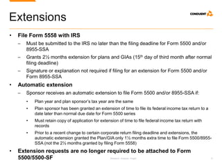 Research. Analysis. Insight. 12
Extensions
• File Form 5558 with IRS
─ Must be submitted to the IRS no later than the filing deadline for Form 5500 and/or
8955-SSA
─ Grants 2½ months extension for plans and GIAs (15th day of third month after normal
filing deadline)
─ Signature or explanation not required if filing for an extension for Form 5500 and/or
Form 8955-SSA
• Automatic extension
─ Sponsor receives an automatic extension to file Form 5500 and/or 8955-SSA if:
• Plan year and plan sponsor’s tax year are the same
• Plan sponsor has been granted an extension of time to file its federal income tax return to a
date later than normal due date for Form 5500 series
• Must retain copy of application for extension of time to file federal income tax return with
records
• Prior to a recent change to certain corporate return filing deadline and extensions, the
automatic extension granted the Plan/GIA only 1½ months extra time to file Form 5500/8955-
SSA (not the 2½ months granted by filing Form 5558)
• Extension requests are no longer required to be attached to Form
5500/5500-SF
 
