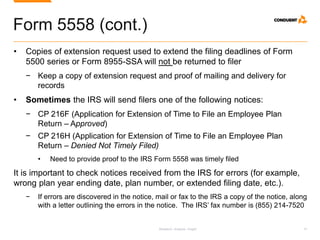 Research. Analysis. Insight. 15
Form 5558 (cont.)
• Copies of extension request used to extend the filing deadlines of Form
5500 series or Form 8955-SSA will not be returned to filer
− Keep a copy of extension request and proof of mailing and delivery for
records
• Sometimes the IRS will send filers one of the following notices:
− CP 216F (Application for Extension of Time to File an Employee Plan
Return – Approved)
− CP 216H (Application for Extension of Time to File an Employee Plan
Return – Denied Not Timely Filed)
• Need to provide proof to the IRS Form 5558 was timely filed
It is important to check notices received from the IRS for errors (for example,
wrong plan year ending date, plan number, or extended filing date, etc.).
− If errors are discovered in the notice, mail or fax to the IRS a copy of the notice, along
with a letter outlining the errors in the notice. The IRS’ fax number is (855) 214-7520
 