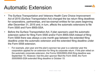 Research. Analysis. Insight. 16
Automatic Extension
• The Surface Transportation and Veterans Health Care Choice Improvement
Act of 2015 (Surface Transportation Act) changed the tax return filing deadlines
for corporations, partnerships, and tax-exempt entities for tax years beginning
after December 31, 2015 and, in turn, affects the automatic extensions to file
Form 5500 and Form 8955-SSA.
• Before the Surface Transportation Act, if plan sponsors used the automatic
extension option for filing Form 5500 and/or Form 8955-SSA instead of filing
Form 5558 there was always a one month gap between the extended filing
deadline under the automatic extension and the extended filing deadline under
the Form 5558 extension.
− For example, plan year and the plan’s sponsor tax year is a calendar year the
corporation applied for an extension for filing its corporate return. If the plan relied on
the automatic corporate extension, the Forms 5500/8955-SSA filing deadline was
September 15. However, had the plan sponsor filed the Form 5558, the Form
5500/8955-SSA extended filing deadline is October 15.
 