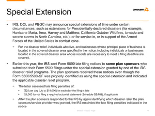 Research. Analysis. Insight. 18
Special Extension
• IRS, DOL and PBGC may announce special extensions of time under certain
circumstances, such as extensions for Presidentially-declared disasters (for example,
Hurricane Maria, Irma, Harvey and Matthew, California October Wildfires, tornado and
severe storms in North Carolina, etc.), or for service in, or in support of the Armed
Forces of the United States in combat zone.
− For the disaster relief, individuals who live, and businesses whose principal place of business is
located in the covered disaster area specified in the notice, including individuals or businesses
located in the covered disaster area whose records are necessary to meet a filing deadline are
covered.
• Earlier this year, the IRS sent Form 5500 late filing notices to some plan sponsors who
submitted their Form 5500 filings under the special extension granted by one of the IRS’
disaster relief programs. The plan sponsors received these notices even though the
Form 5500/5500-SF was properly identified as using the special extension and indicated
the applicable disaster relief program.
− The letter assessed late filing penalties of:
• $25 per day (Up to $15,000) for each day the filing is late
• $1,000 for not filing a required actuarial statement (Schedule SB/MB), if applicable
− After the plan sponsors responded to the IRS by again identifying which disaster relief the plan
sponsors/service provider was granted, the IRS rescinded the late filing penalties indicated in the
notice.
 