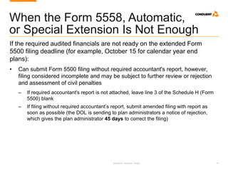 Research. Analysis. Insight. 19
When the Form 5558, Automatic,
or Special Extension Is Not Enough
If the required audited financials are not ready on the extended Form
5500 filing deadline (for example, October 15 for calendar year end
plans):
• Can submit Form 5500 filing without required accountant's report, however,
filing considered incomplete and may be subject to further review or rejection
and assessment of civil penalties
‒ If required accountant's report is not attached, leave line 3 of the Schedule H (Form
5500) blank
‒ If filing without required accountant’s report, submit amended filing with report as
soon as possible (the DOL is sending to plan administrators a notice of rejection,
which gives the plan administrator 45 days to correct the filing)
 