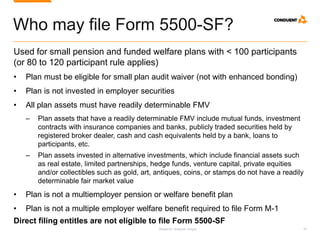 Research. Analysis. Insight. 25
Who may file Form 5500-SF?
Used for small pension and funded welfare plans with < 100 participants
(or 80 to 120 participant rule applies)
• Plan must be eligible for small plan audit waiver (not with enhanced bonding)
• Plan is not invested in employer securities
• All plan assets must have readily determinable FMV
‒ Plan assets that have a readily determinable FMV include mutual funds, investment
contracts with insurance companies and banks, publicly traded securities held by
registered broker dealer, cash and cash equivalents held by a bank, loans to
participants, etc.
‒ Plan assets invested in alternative investments, which include financial assets such
as real estate, limited partnerships, hedge funds, venture capital, private equities
and/or collectibles such as gold, art, antiques, coins, or stamps do not have a readily
determinable fair market value
• Plan is not a multiemployer pension or welfare benefit plan
• Plan is not a multiple employer welfare benefit required to file Form M-1
Direct filing entitles are not eligible to file Form 5500-SF
 