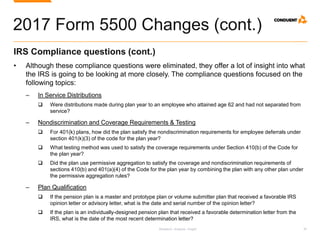 Research. Analysis. Insight. 30
2017 Form 5500 Changes (cont.)
IRS Compliance questions (cont.)
• Although these compliance questions were eliminated, they offer a lot of insight into what
the IRS is going to be looking at more closely. The compliance questions focused on the
following topics:
‒ In Service Distributions
 Were distributions made during plan year to an employee who attained age 62 and had not separated from
service?
‒ Nondiscrimination and Coverage Requirements & Testing
 For 401(k) plans, how did the plan satisfy the nondiscrimination requirements for employee deferrals under
section 401(k)(3) of the code for the plan year?
 What testing method was used to satisfy the coverage requirements under Section 410(b) of the Code for
the plan year?
 Did the plan use permissive aggregation to satisfy the coverage and nondiscrimination requirements of
sections 410(b) and 401(a)(4) of the Code for the plan year by combining the plan with any other plan under
the permissive aggregation rules?
‒ Plan Qualification
 If the pension plan is a master and prototype plan or volume submitter plan that received a favorable IRS
opinion letter or advisory letter, what is the date and serial number of the opinion letter?
 If the plan is an individually-designed pension plan that received a favorable determination letter from the
IRS, what is the date of the most recent determination letter?
 