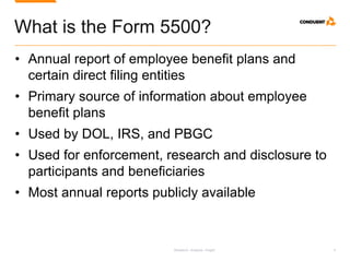 Research. Analysis. Insight. 4
What is the Form 5500?
• Annual report of employee benefit plans and
certain direct filing entities
• Primary source of information about employee
benefit plans
• Used by DOL, IRS, and PBGC
• Used for enforcement, research and disclosure to
participants and beneficiaries
• Most annual reports publicly available
 