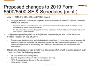 Research. Analysis. Insight. 41
Proposed changes to 2019 Form
5500/5500-SF & Schedules (cont.)
• July 11, 2016, the DOL, IRS, and PBGC issued:
− 777 page document outlining the proposed revisions to the Form 5500/5500-SF and schedules
for the 2019 plan year
• It outlined in detail the proposed revisions to the questions and the instructions (Appendix A, B, and C). It did not
indicate what the revised forms would look like.
• The DOL labeled these revisions, “Proposal to Modernize and Improve the Form 5500” (sometimes referred to as the
Form 5500 21st Century Initiative)
• 149 page proposed regulations to implement these changes was published in the
Federal Register on July 21, 2016
− The proposal also included a technical Appendix dated July 21, 2016, which was a separate 14
page document that explained the methodology and the data used to estimate the economic
impact of the proposal to modernizing the Form 5500 and its schedules, instructions and
attachments
• Developing the proposal was a multi-year tri-agency effort, which took into account over
15 reports from the following sources:
− GAO (Government Accountability Office)
− DOL-OIG (Department of Labor’s Office of the Inspector General)
− TIGTA (Treasury Inspector General for Tax Administration)
− ERISA Advisory Council
 